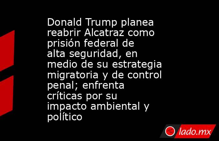 Donald Trump planea reabrir Alcatraz como prisión federal de alta seguridad, en medio de su estrategia migratoria y de control penal; enfrenta críticas por su impacto ambiental y político. Noticias en tiempo real