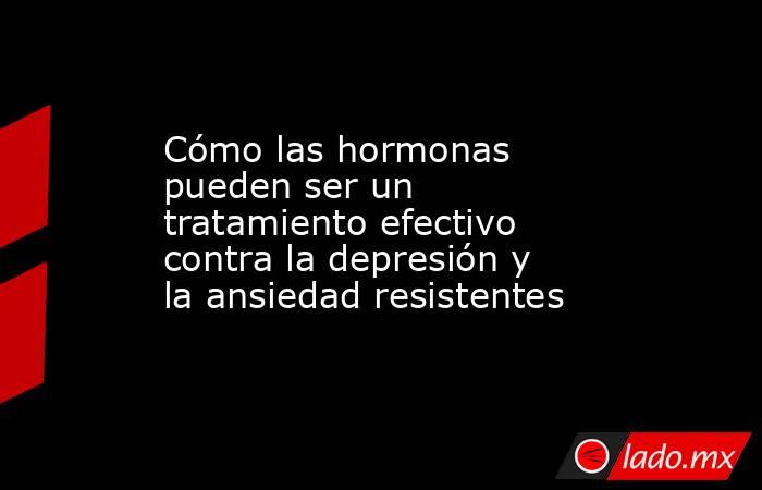 Cómo las hormonas pueden ser un tratamiento efectivo contra la depresión y la ansiedad resistentes . Noticias en tiempo real