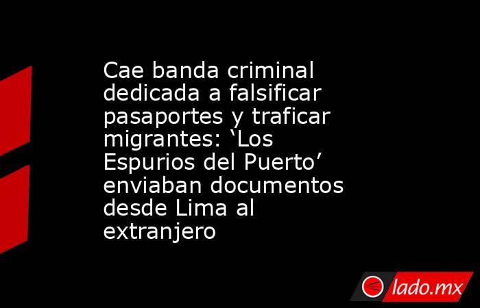 Cae banda criminal dedicada a falsificar pasaportes y traficar migrantes: ‘Los Espurios del Puerto’ enviaban documentos desde Lima al extranjero. Noticias en tiempo real