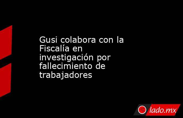 Gusi colabora con la Fiscalía en investigación por fallecimiento de trabajadores. Noticias en tiempo real