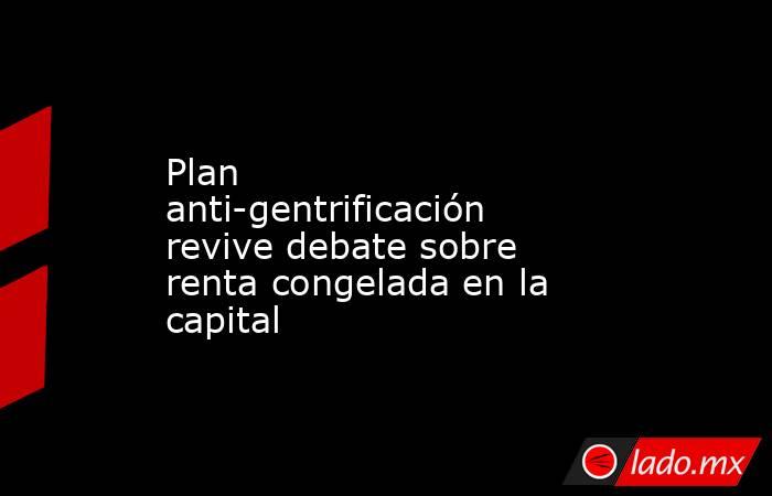 Plan anti-gentrificación revive debate sobre renta congelada en la capital. Noticias en tiempo real