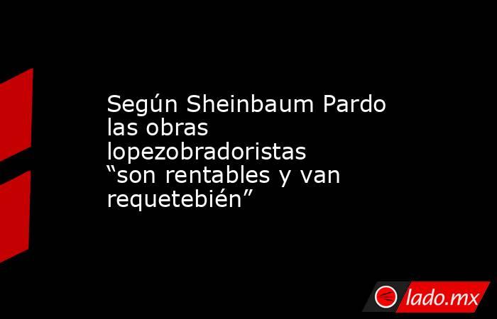 Según Sheinbaum Pardo las obras lopezobradoristas “son rentables y van requetebién”. Noticias en tiempo real