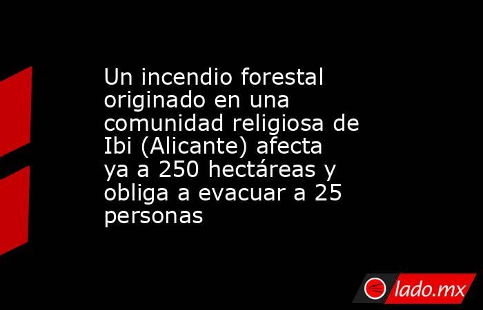 Un incendio forestal originado en una comunidad religiosa de Ibi (Alicante) afecta ya a 250 hectáreas y obliga a evacuar a 25 personas. Noticias en tiempo real