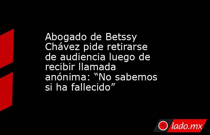 Abogado de Betssy Chávez pide retirarse de audiencia luego de recibir llamada anónima: “No sabemos si ha fallecido”. Noticias en tiempo real
