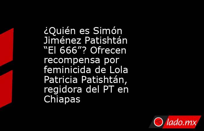 ¿Quién es Simón Jiménez Patishtán “El 666”? Ofrecen recompensa por feminicida de Lola Patricia Patishtán, regidora del PT en Chiapas . Noticias en tiempo real