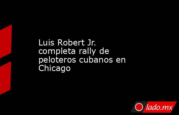 Luis Robert Jr. completa rally de peloteros cubanos en Chicago. Noticias en tiempo real