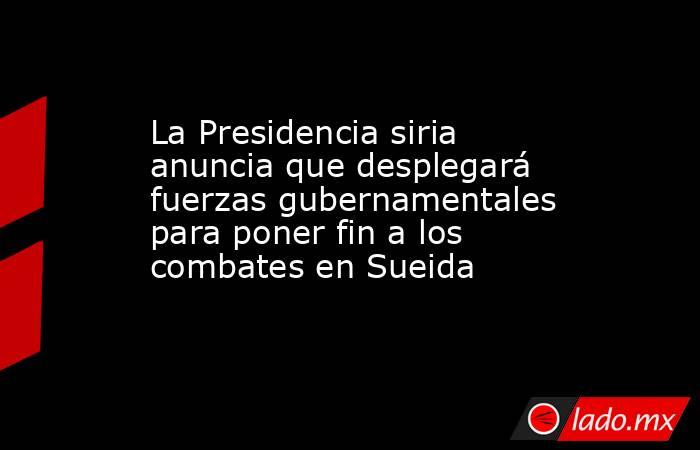 La Presidencia siria anuncia que desplegará fuerzas gubernamentales para poner fin a los combates en Sueida. Noticias en tiempo real