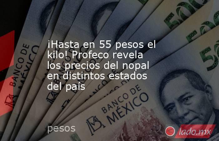 ¡Hasta en 55 pesos el kilo! Profeco revela los precios del nopal en distintos estados del país. Noticias en tiempo real