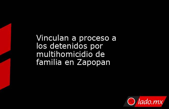 Vinculan a proceso a los detenidos por multihomicidio de familia en Zapopan. Noticias en tiempo real