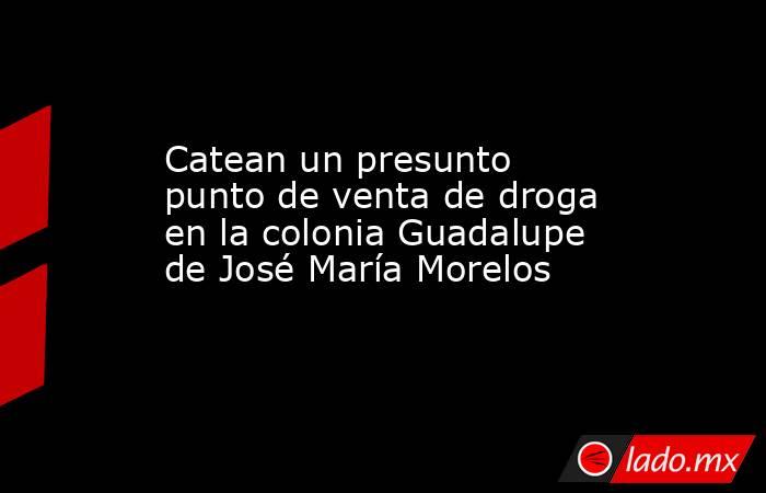 Catean un presunto punto de venta de droga en la colonia Guadalupe de José María Morelos. Noticias en tiempo real