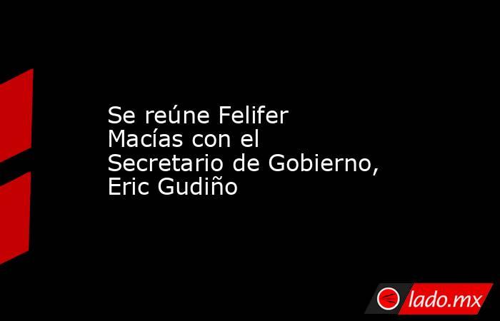 Se reúne Felifer Macías con el Secretario de Gobierno, Eric Gudiño. Noticias en tiempo real