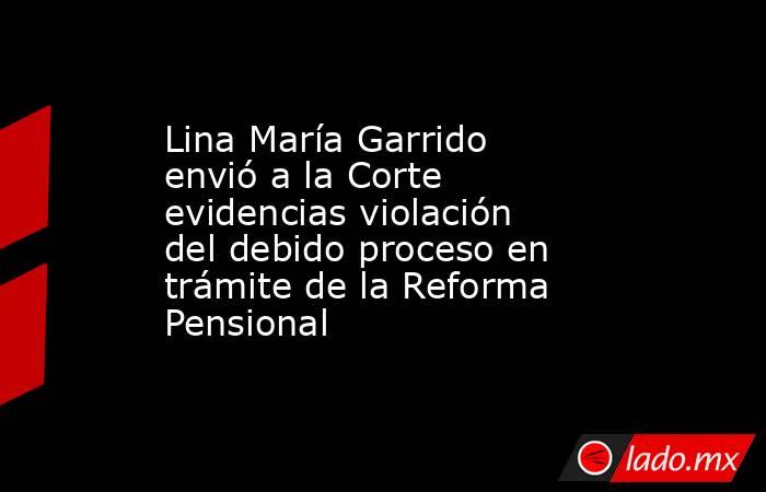 Lina María Garrido envió a la Corte evidencias violación del debido proceso en trámite de la Reforma Pensional. Noticias en tiempo real