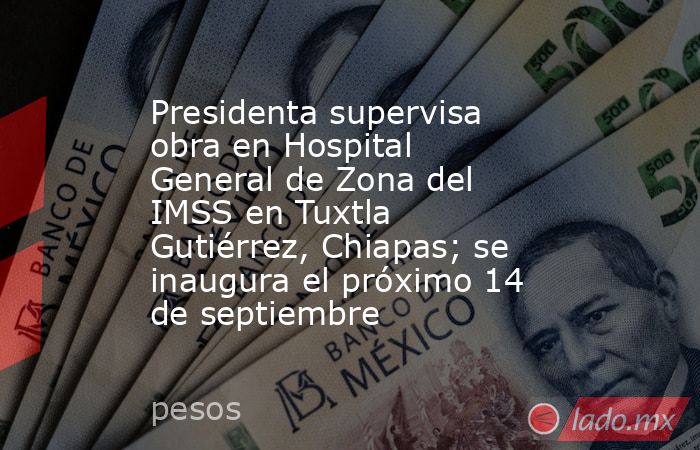 Presidenta supervisa obra en Hospital General de Zona del IMSS en Tuxtla Gutiérrez, Chiapas; se inaugura el próximo 14 de septiembre. Noticias en tiempo real