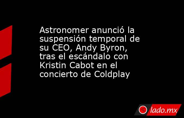 Astronomer anunció la suspensión temporal de su CEO, Andy Byron, tras el escándalo con Kristin Cabot en el concierto de Coldplay. Noticias en tiempo real