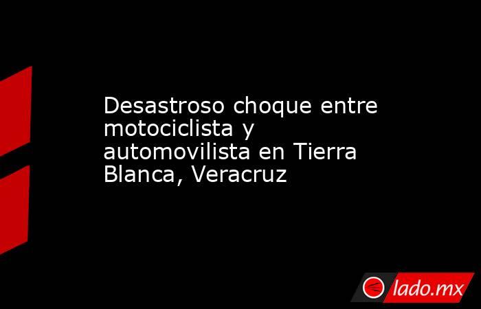 Desastroso choque entre motociclista y automovilista en Tierra Blanca, Veracruz. Noticias en tiempo real