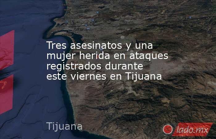 Tres asesinatos y una mujer herida en ataques registrados durante este viernes en Tijuana. Noticias en tiempo real