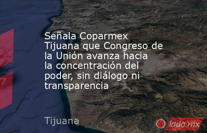Señala Coparmex Tijuana que Congreso de la Unión avanza hacia la concentración del poder, sin diálogo ni transparencia. Noticias en tiempo real