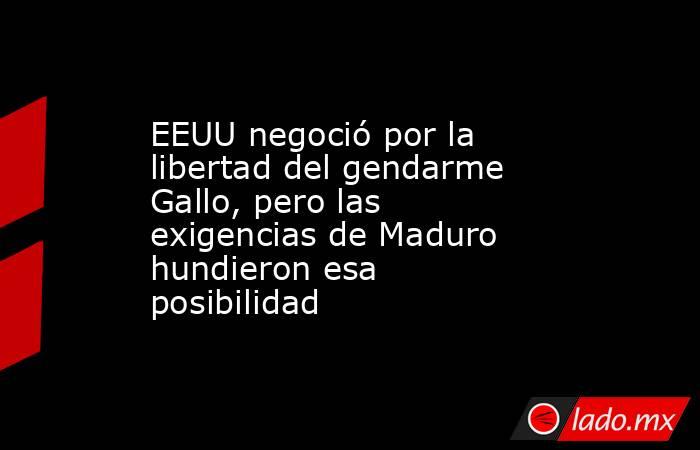 EEUU negoció por la libertad del gendarme Gallo, pero las exigencias de Maduro hundieron esa posibilidad. Noticias en tiempo real