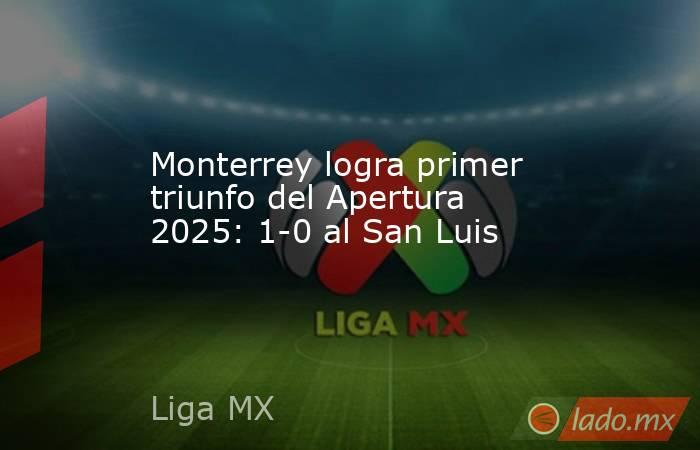 Monterrey logra primer triunfo del Apertura 2025: 1-0 al San Luis. Noticias en tiempo real