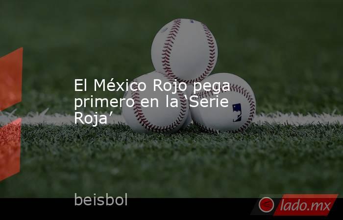 El México Rojo pega primero en la ‘Serie Roja’. Noticias en tiempo real