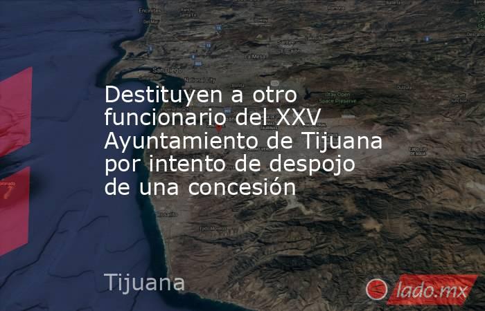 Destituyen a otro funcionario del XXV Ayuntamiento de Tijuana por intento de despojo de una concesión. Noticias en tiempo real