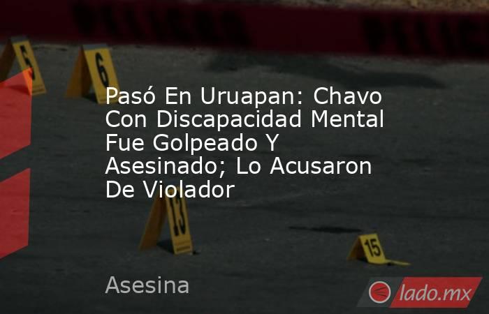 Pasó En Uruapan: Chavo Con Discapacidad Mental Fue Golpeado Y Asesinado; Lo Acusaron De Violador  . Noticias en tiempo real