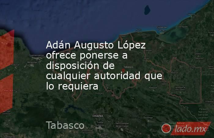 Adán Augusto López ofrece ponerse a disposición de cualquier autoridad que lo requiera. Noticias en tiempo real