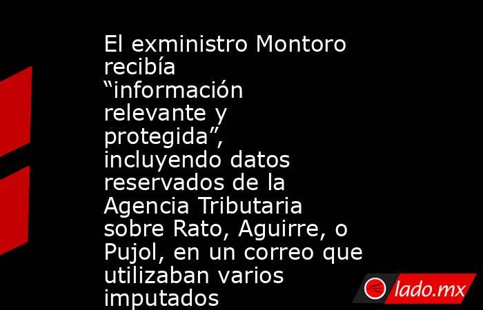 El exministro Montoro recibía “información relevante y protegida”, incluyendo datos reservados de la Agencia Tributaria sobre Rato, Aguirre, o Pujol, en un correo que utilizaban varios imputados. Noticias en tiempo real