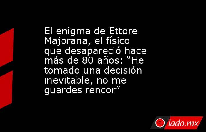 El enigma de Ettore Majorana, el físico que desapareció hace más de 80 años: “He tomado una decisión inevitable, no me guardes rencor”. Noticias en tiempo real