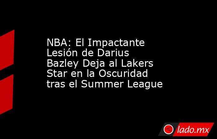 NBA: El Impactante Lesión de Darius Bazley Deja al Lakers Star en la Oscuridad tras el Summer League. Noticias en tiempo real