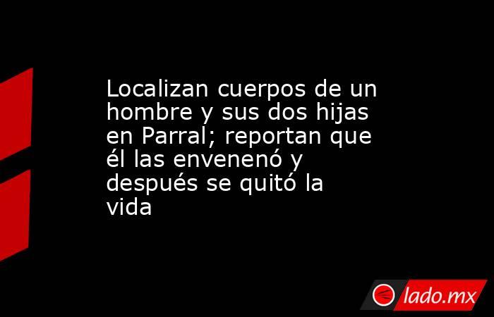 Localizan cuerpos de un hombre y sus dos hijas en Parral; reportan que él las envenenó y después se quitó la vida. Noticias en tiempo real