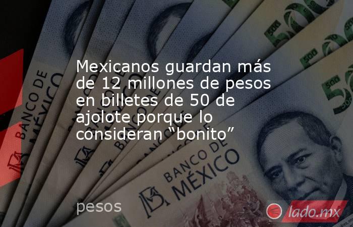 Mexicanos guardan más de 12 millones de pesos en billetes de 50 de ajolote porque lo consideran “bonito”. Noticias en tiempo real