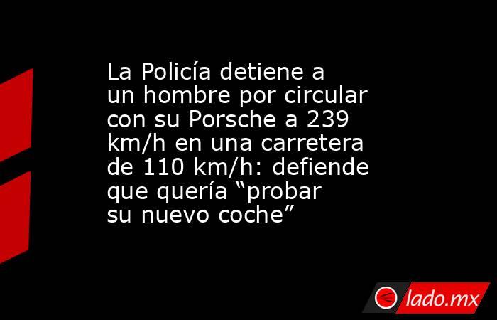 La Policía detiene a un hombre por circular con su Porsche a 239 km/h en una carretera de 110 km/h: defiende que quería “probar su nuevo coche” . Noticias en tiempo real