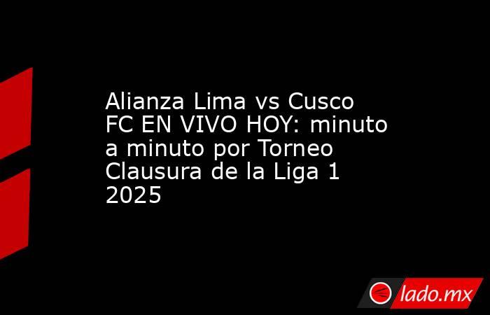 Alianza Lima vs Cusco FC EN VIVO HOY: minuto a minuto por Torneo Clausura de la Liga 1 2025. Noticias en tiempo real