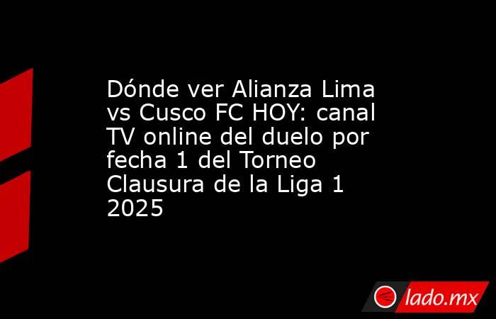 Dónde ver Alianza Lima vs Cusco FC HOY: canal TV online del duelo por fecha 1 del Torneo Clausura de la Liga 1 2025 . Noticias en tiempo real
