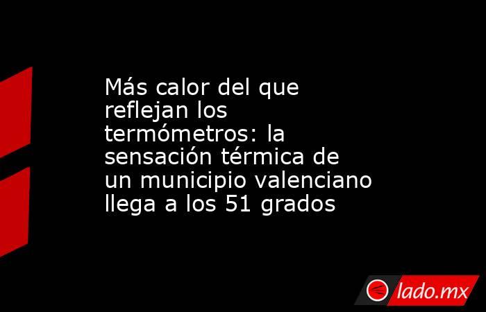 Más calor del que reflejan los termómetros: la sensación térmica de un municipio valenciano llega a los 51 grados. Noticias en tiempo real