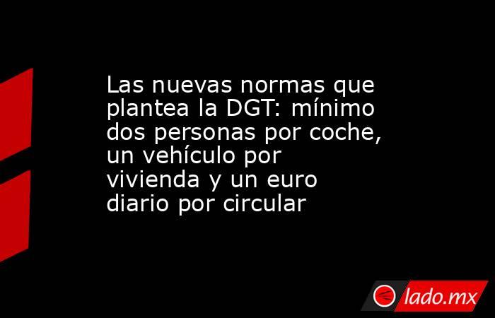 Las nuevas normas que plantea la DGT: mínimo dos personas por coche, un vehículo por vivienda y un euro diario por circular. Noticias en tiempo real
