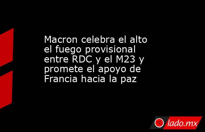 Macron celebra el alto el fuego provisional entre RDC y el M23 y promete el apoyo de Francia hacia la paz. Noticias en tiempo real