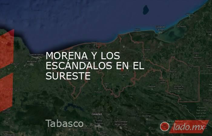 MORENA Y LOS ESCÁNDALOS EN EL SURESTE. Noticias en tiempo real