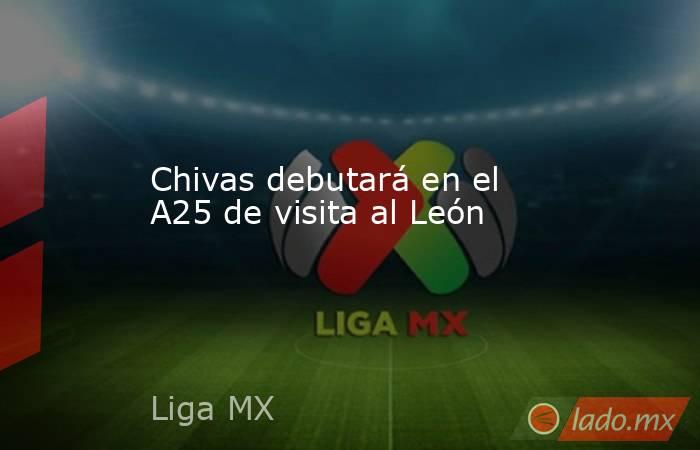 Chivas debutará en el A25 de visita al León. Noticias en tiempo real