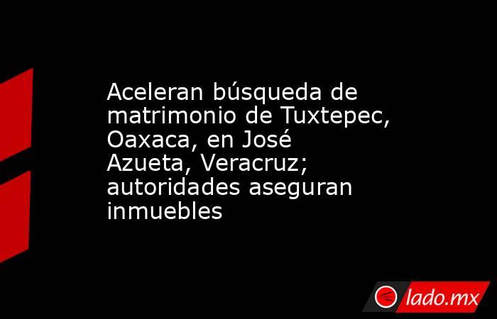 Aceleran búsqueda de matrimonio de Tuxtepec, Oaxaca, en José Azueta, Veracruz; autoridades aseguran inmuebles. Noticias en tiempo real