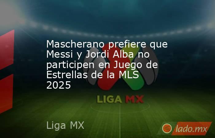 Mascherano prefiere que Messi y Jordi Alba no participen en Juego de Estrellas de la MLS 2025. Noticias en tiempo real