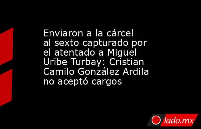 Enviaron a la cárcel al sexto capturado por el atentado a Miguel Uribe Turbay: Cristian Camilo González Ardila no aceptó cargos. Noticias en tiempo real