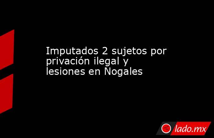 Imputados 2 sujetos por privación ilegal y lesiones en Nogales. Noticias en tiempo real