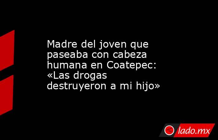 Madre del joven que paseaba con cabeza humana en Coatepec: «Las drogas destruyeron a mi hijo». Noticias en tiempo real