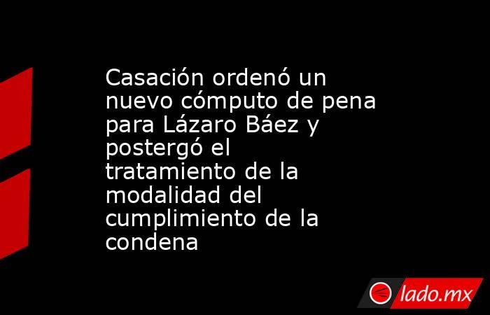 Casación ordenó un nuevo cómputo de pena para Lázaro Báez y postergó el tratamiento de la modalidad del cumplimiento de la condena . Noticias en tiempo real