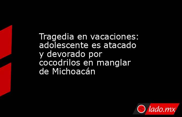 Tragedia en vacaciones: adolescente es atacado y devorado por cocodrilos en manglar de Michoacán. Noticias en tiempo real