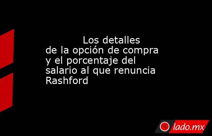            Los detalles de la opción de compra y el porcentaje del salario al que renuncia Rashford       . Noticias en tiempo real