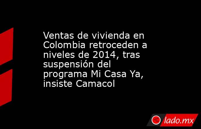 Ventas de vivienda en Colombia retroceden a niveles de 2014, tras suspensión del programa Mi Casa Ya, insiste Camacol  . Noticias en tiempo real