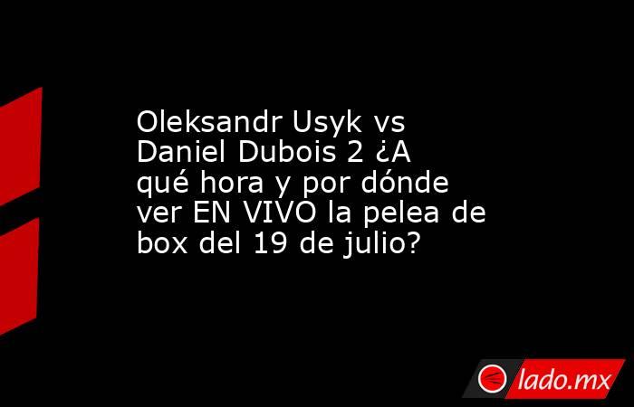 Oleksandr Usyk vs Daniel Dubois 2 ¿A qué hora y por dónde ver EN VIVO la pelea de box del 19 de julio?. Noticias en tiempo real